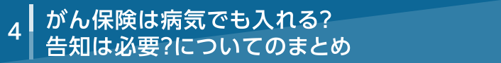 4 がん保険は病気でも入れる？告知は必要？についてのまとめ