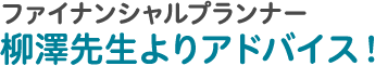 ファイナンシャルプランナー 柳澤先生よりアドバイス！