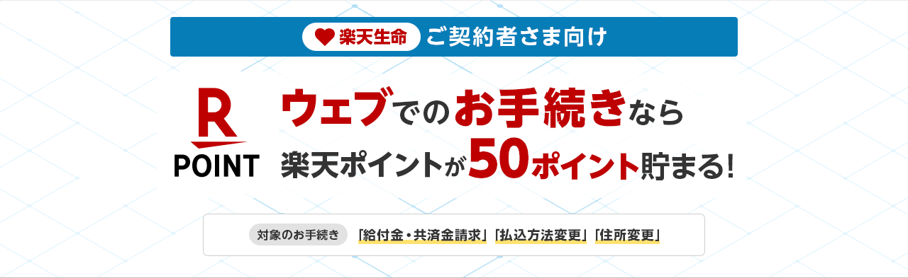 楽天生命ご契約者さま向け ウェブでのお手続きなら楽天ポイントが50ポイント貯まる! 対象のお手続き 「給付金・共済金請求」「払込方法変更」「住所変更」