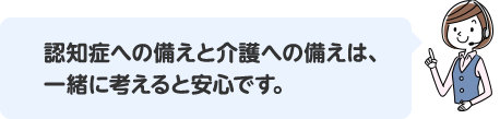 認知症への備えと介護への備えは、一緒に考えると安心です。
