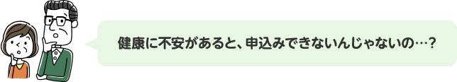 健康に不安があると、申込みできないんじゃないの…?