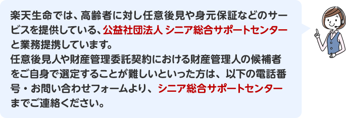 楽天生命では、高齢者に対し任意後見や身元保証などのサービスを提供している、公益社団法人　シニア総合サポートセンターと業務提携しています。任意後見人や財産管理委託契約における財産管理人の候補者をご自身で選定することが難しいといった方は、以下の電話番号・お問い合わせフォームより、シニア総合サポートセンターまでご連絡ください。