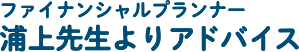 ファイナンシャルプランナー 浦上先生よりアドバイス！