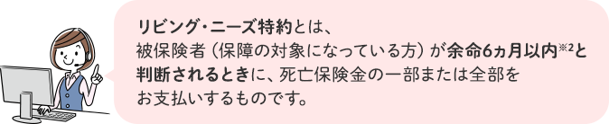 リビング・ニーズ特約とは、被保険者(保障の対象になっている方)が余命6ヵ月以内※2と判断されるときに、死亡保険金の一部または全部をお支払いするものです。
