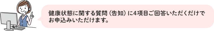 健康状態に関する質問(告知)に4項目ご回答いただくだけでお申込みいただけます。